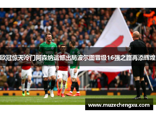 欧冠惊天冷门阿森纳遗憾出局波尔图晋级16强之路再添辉煌