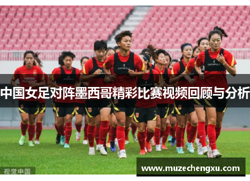中国女足对阵墨西哥精彩比赛视频回顾与分析