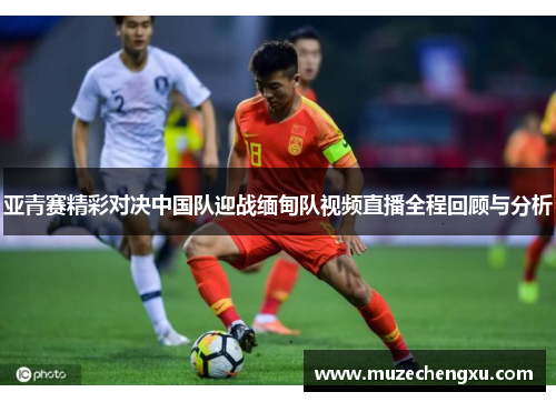 亚青赛精彩对决中国队迎战缅甸队视频直播全程回顾与分析